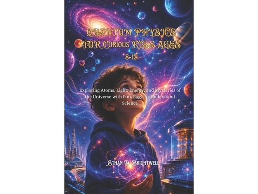 Quantum Physics for Curious Kids Ages 8-12: Exploring Atoms, Light, Energy, and Mysteries of the Universe with Fun, Easy-to-Understand Science