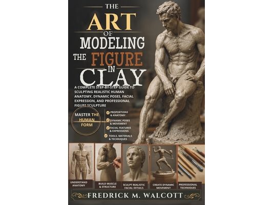 The Art of Modeling the Figure in Clay: A Complete Step-by-Step Guide to Sculpting Realistic Human Anatomy, Dynamic Poses, Facial Expression, and Prof