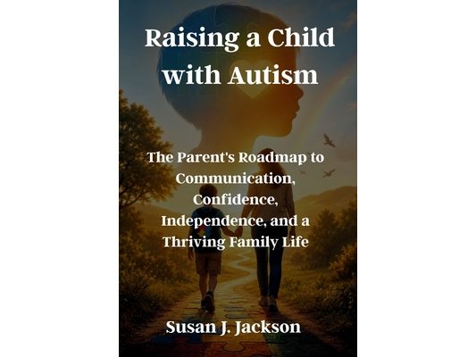 Raising a Child with Autism: The Parent's Roadmap to Communication, Confidence, Independence, and a Thriving Family Life