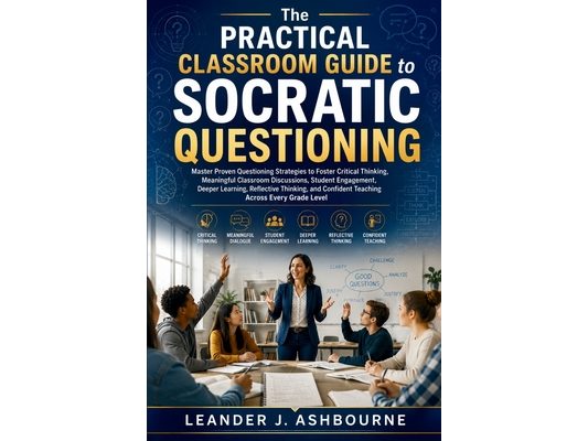 The Practical Classroom Guide to Socratic Questioning: Master Proven Questioning Strategies to Foster Critical Thinking, Meaningful Classroom Discussi