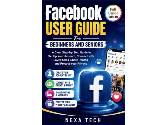 Facebook User Guide For Beginners And Seniors: A Clear Step-by-Step Guide to Set Up Your Account, Connect with Loved Ones, Share Photos, and Protect Y