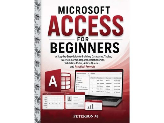 Microsoft Access for Beginners: A Step-by-Step Guide to Creating Databases, Tables, Relationships, Queries, Forms, Reports, Validation Rules, Action Q