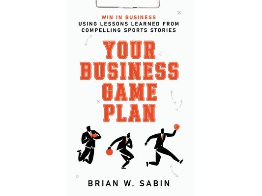 Your Business Game Plan: Win in Business Using Lessons Learned from Compelling Sports Stories