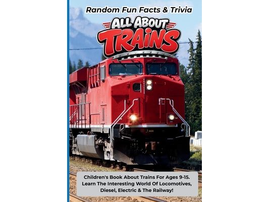 Random Fun Facts & Trivia All About Trains: Children's Book About Trains For Ages 9-15. Learn The Interesting World Of Locomotives, Diesel, Electric A