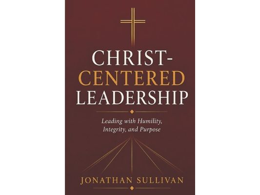 Christ-Centered Leadership: A Practical Guide to Leading with Faith, Humility, and Purpose