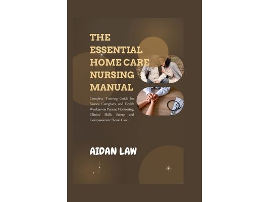 The Essential Home Care Nursing Manual: Complete Training Guide for Nurses, Caregivers, and Health Workers on Patient Monitoring, Clinical Skills, Saf