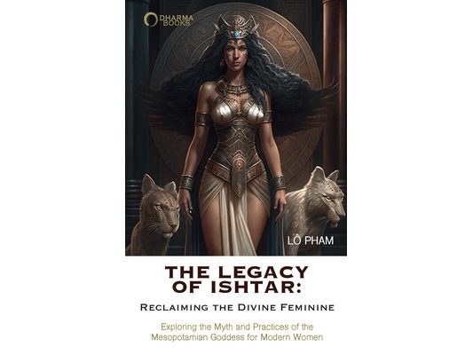 The Legacy of Ishtar: Reclaiming the Divine Feminine: Exploring the Myth and Practices of the Mesopotamian Goddess for Modern Women