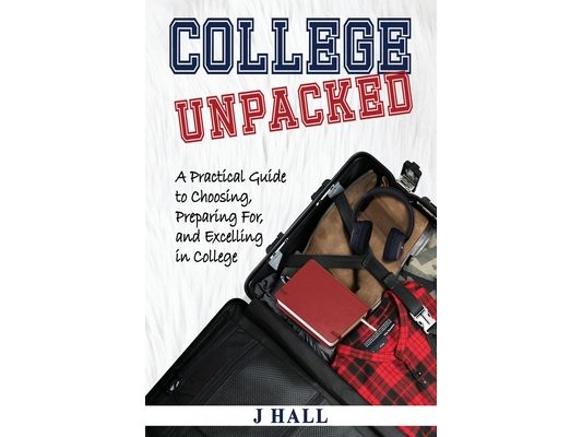 College Unpacked: A Practical Guide to Choosing, Preparing For and Excelling In College