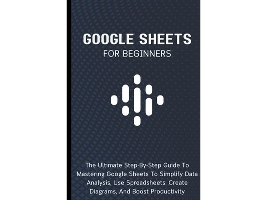 Google Sheets For Beginners: The Ultimate Step-By-Step Guide To Mastering Google Sheets To Simplify Data Analysis, Use Spreadsheets, Create Diagrams,