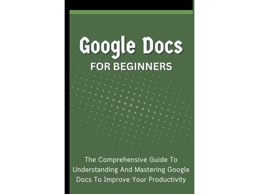 Google Docs For Beginners: The Comprehensive Guide To Understanding And Mastering Google Docs To Improve Your Productivity