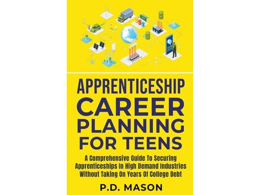 Apprenticeship Career Planning For Teens: A Comprehensive Guide To Securing Apprenticeships In High Demand Industries Without Taking On Years Of Colle
