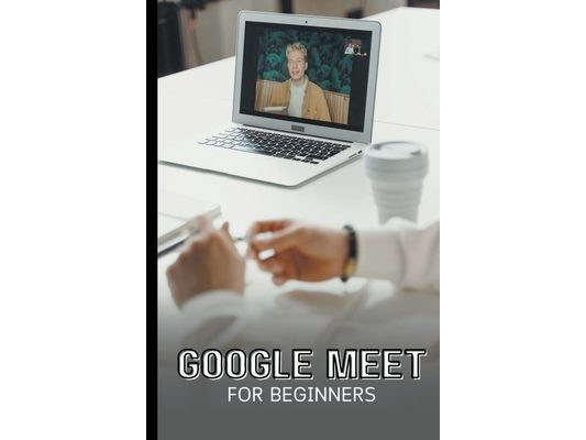 Google Meet For Beginners: The Complete Step-By-Step Guide To Getting Started With Video Meetings, Businesses, Live Streams, Webinars, Etc
