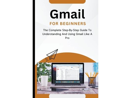 Gmail For Beginners: The Complete Step-By-Step Guide To Understanding And Using Gmail Like A Pro