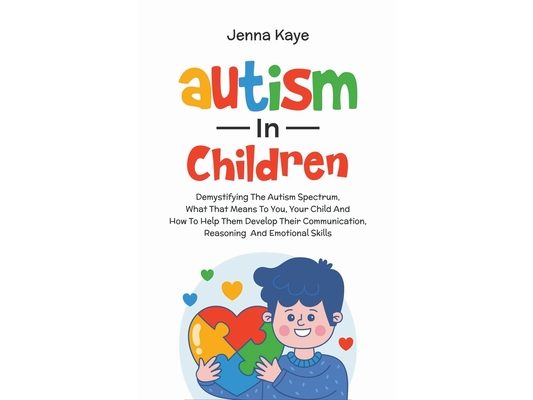 Autism In Children Demystifying The Autism Spectrum, What That Means To You, Your Child, And How To Help Them Develop Their Communication, Reasoning,