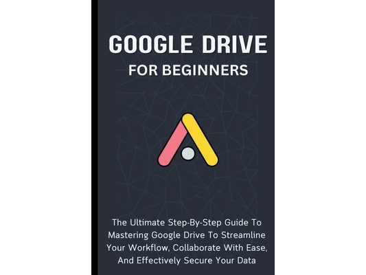 Google Drive For Beginners: The Ultimate Step-By-Step Guide To Mastering Google Drive To Streamline Your Workflow, Collaborate With Ease, And Effectiv