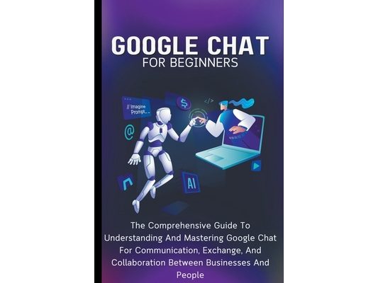 Google Chat For Beginners: The Comprehensive Guide To Understanding And Mastering Google Chat For Communication, Exchange, And Collaboration Between B