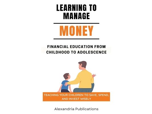 Learning to Manage Money: Financial Education from Childhood to Adolescence. Teaching Your Children to Save, Spend, and Invest Wisely