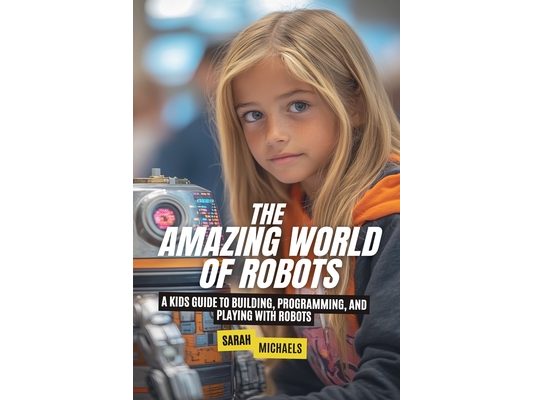 The Amazing World of Robots: A Kids Guide to Building, Programming, and Playing with Robots