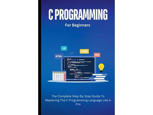 C Programming For Beginners: The Complete Step-By-Step Guide To Mastering The C Programming Language Like A Pro
