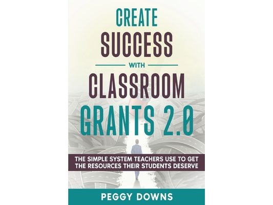 Create Success with Classroom Grants 2.0: The Simple System Teachers Use to Get the Resources Their Students Deserve
