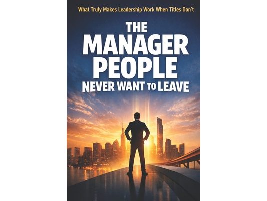 The Manager People Never Want to Leave: What Truly Makes Leadership Work When Titles Don't