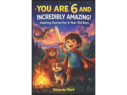 YOU ARE 6 AND INCREDIBLY AMAZING! Inspiring Stories For 6-Year-Old Boys: 15 Motivating Tales About Bravery, Self-Confidence, Friendships and Adventure