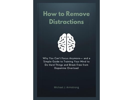 How to Remove Distractions: Why You Can't Focus Anymore- and a Simple Guide to Training Your Mind to Do Hard Things and Break Free from Dopamine Overl