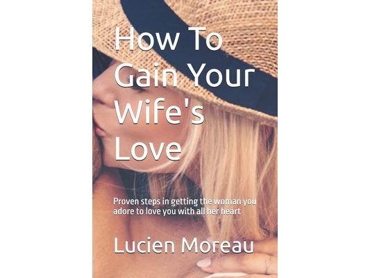 How To Gain Your Wife's Love: Proven steps in getting the woman you adore to love you with all her heart