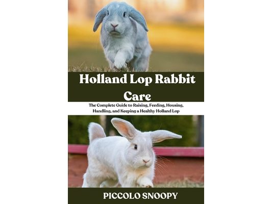 Holland Lop Rabbit Care: The Complete Guide to Raising, Feeding, Housing, Handling, and Keeping a Healthy Holland Lop