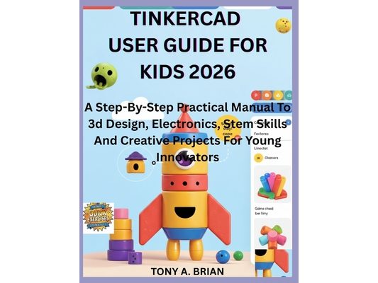 Tinkercad User Guide for Kids 2026: A Step-By-Step Practical Manual To 3d Design, Electronics, Stem Skills And Creative Projects For Young Innovators