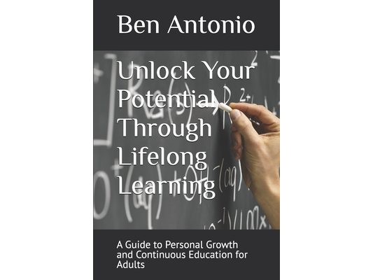 Unlock Your Potential Through Lifelong Learning: A Guide to Personal Growth and Continuous Education for Adults