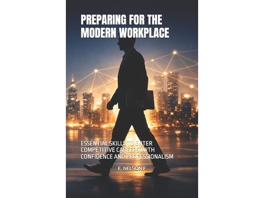 Preparing for the Modern Workplace: Essential Skills to Enter Competitive Careers with Confidence and Professionalism