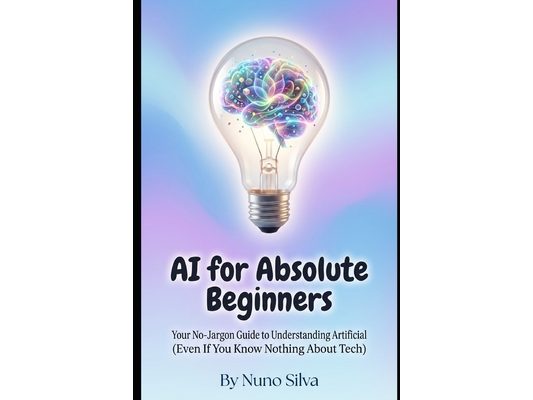 AI for Absolute Beginners: Your No-Jargon Guide to Understanding Artificial Intelligence (Even If You Know Nothing About Tech)
