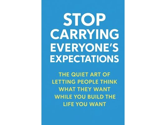 Stop Carrying Everyone's Expectations: The Quiet Art of Letting People Think What They Want While You Build the Life You Want