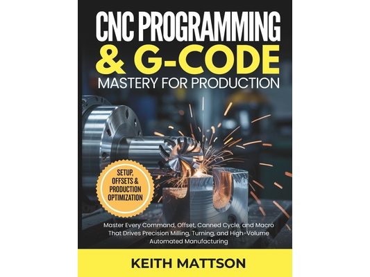 CNC Programming and G-Code Mastery for Production: Master Every Command, Offset, Canned Cycle, and Macro That Drives Precision Milling, Turning, and H