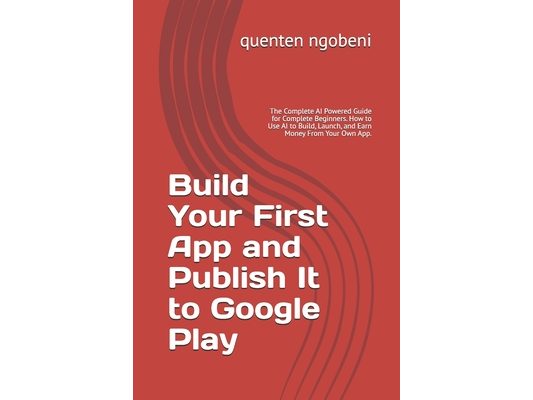 Build Your First App and Publish It to Google Play: The Complete AI Powered Guide for Complete Beginners. How to Use AI to Build, Launch, and Earn Mon