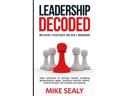 Leadership Decoded: Easy Solutions to Driving Results, Bridging Generational Gaps, Building Diverse Teams, and Thriving in the Modern Workplace