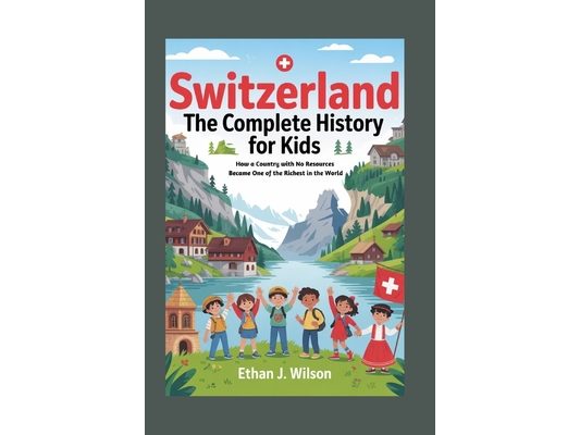 Switzerland: The Complete History for Kids: How a Country with No Resources Became One of the Richest in the World