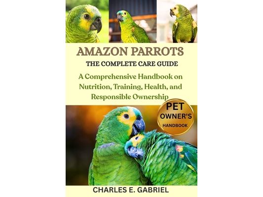 Amazon Parrots: THE COMPLETE CARE GUIDE: A Comprehensive Handbook on Nutrition, Training, Health, and Responsible Ownership