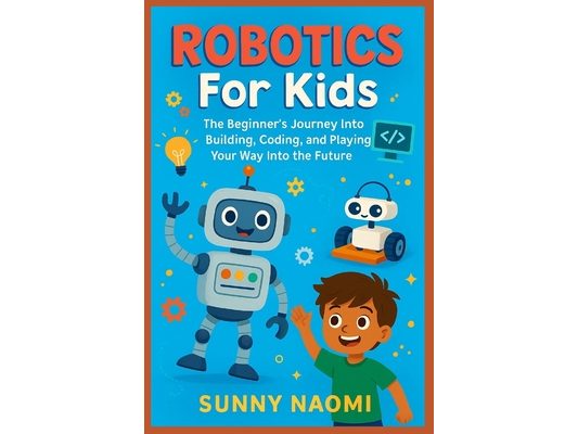 Robotics For Kids: The Beginner's Journey Into Building, Coding, and Playing Your Way Into the Future