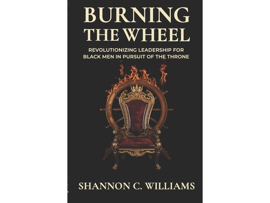Burning the Wheel Revolutionizing Leadership for Black Men In Pursuit of the Throne