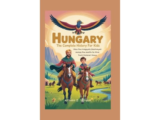 Hungary: The Complete History for Kids: How the Magyars Journeyed Across the Earth to Find Their Forever Home