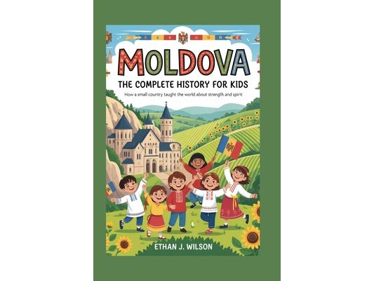 Moldova: The Complete History for Kids: How a Small Country Taught the World About Strength and Spirit