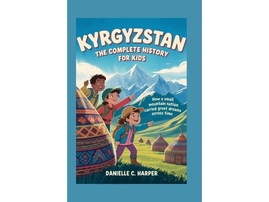 Kyrgyzstan: The Complete History for Kids: How a small mountain nation carried great dreams across time