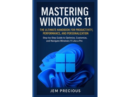 Mastering Windows 11: The Ultimate Handbook for Productivity, Performance, and Personalization: Step-by-Step Guide to Optimize, Customize, and Navigat