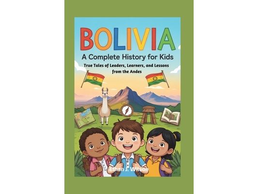 Bolivia: A Complete History for Kids: True Tales of Leaders, Learners, and Lessons from the Andes