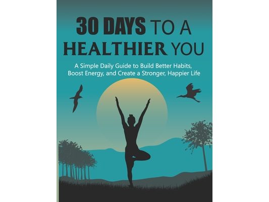 30 Days to a Healthier You: A Simple Daily Guide to Build Better Habits, Boost Energy, and Create a Stronger, Happier Life