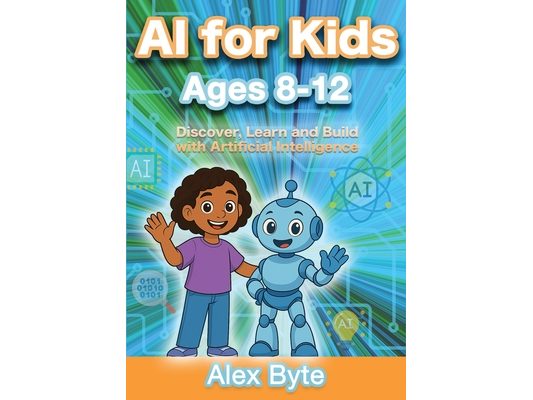 AI for Kids Ages 8-12 Discover, Learn and Build with Artificial Intelligence: A Complete Introduction to Machine Learning, Neural Networks and Future