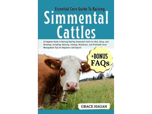 Essential Care Guide to Raising Simmental Cattles: A Complete Guide To Raising Healthy Simmental Cattle For Beef, Dairy, And Breeding, Including: Hous