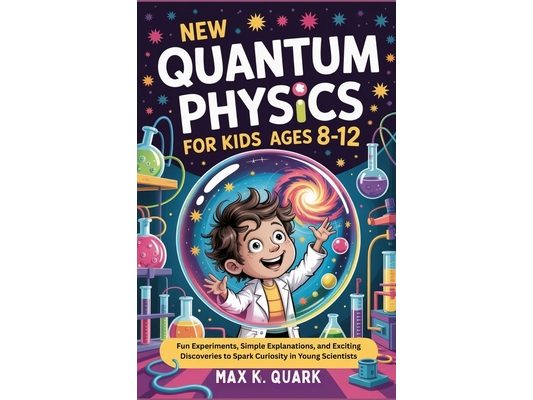 New Quantum Physics for Kids Ages 8-12: Fun Experiments, Simple Explanations, and Exciting Discoveries to Spark Curiosity in Young Scientists